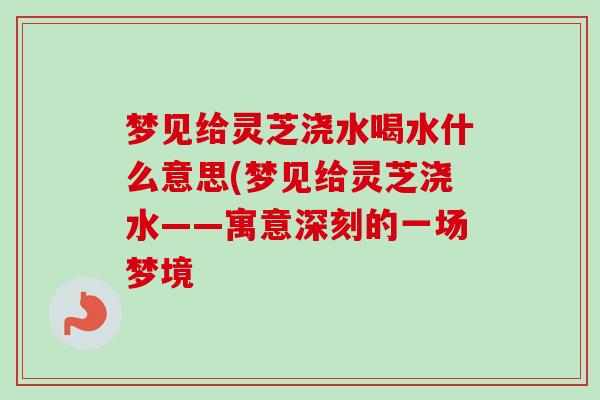 梦见给灵芝浇水喝水什么意思(梦见给灵芝浇水——寓意深刻的一场梦境