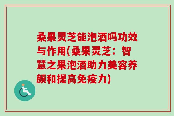 桑果灵芝能泡酒吗功效与作用(桑果灵芝：智慧之果泡酒助力美容养颜和提高免疫力)