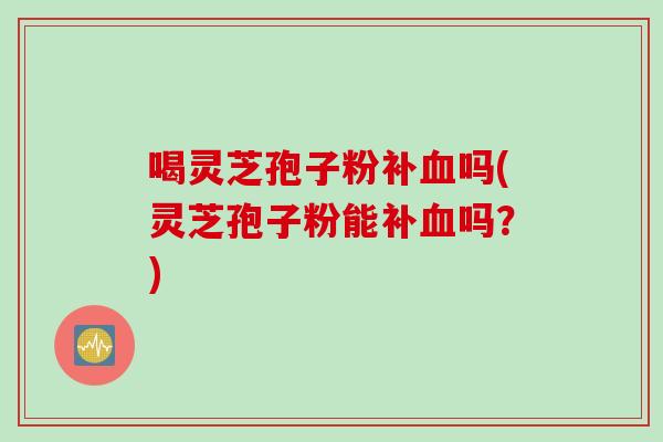 喝灵芝孢子粉补血吗(灵芝孢子粉能补血吗？)