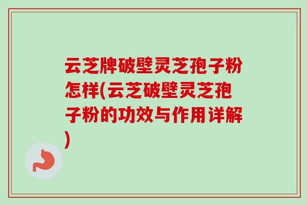 云芝牌破壁灵芝孢子粉怎样(云芝破壁灵芝孢子粉的功效与作用详解)