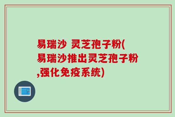 易瑞沙 灵芝孢子粉(易瑞沙推出灵芝孢子粉,强化免疫系统)