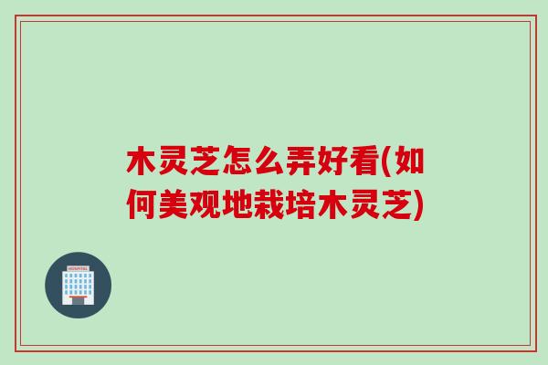 木灵芝怎么弄好看(如何美观地栽培木灵芝) 木灵芝怎么弄好看(如何美观地栽培木灵芝)