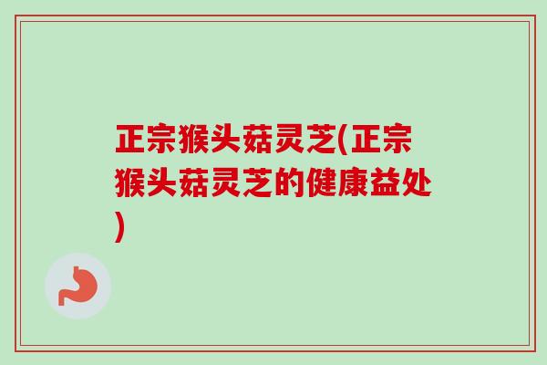 正宗猴头菇灵芝(正宗猴头菇灵芝的健康益处)
