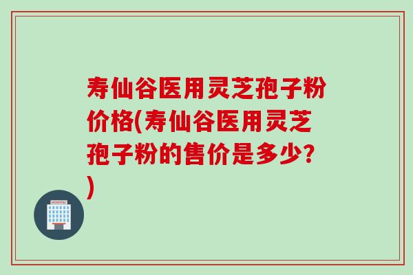 寿仙谷医用灵芝孢子粉价格(寿仙谷医用灵芝孢子粉的售价是多少？)