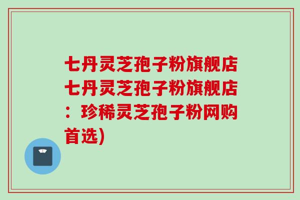 七丹灵芝孢子粉旗舰店七丹灵芝孢子粉旗舰店：珍稀灵芝孢子粉网购首选)
