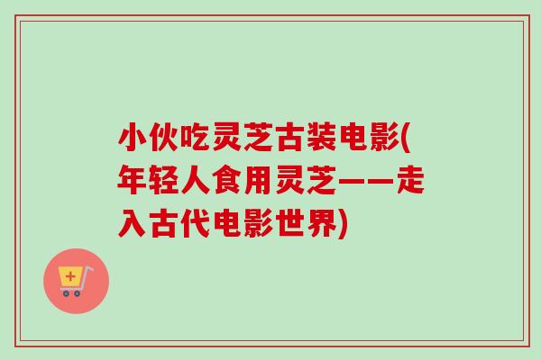 小伙吃灵芝古装电影(年轻人食用灵芝——走入古代电影世界) 小伙吃灵芝古装电影(年轻人食用灵芝——走入古代电影世界)
