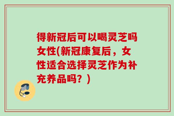 得新冠后可以喝灵芝吗女性(新冠康复后，女性适合选择灵芝作为补充养品吗？)