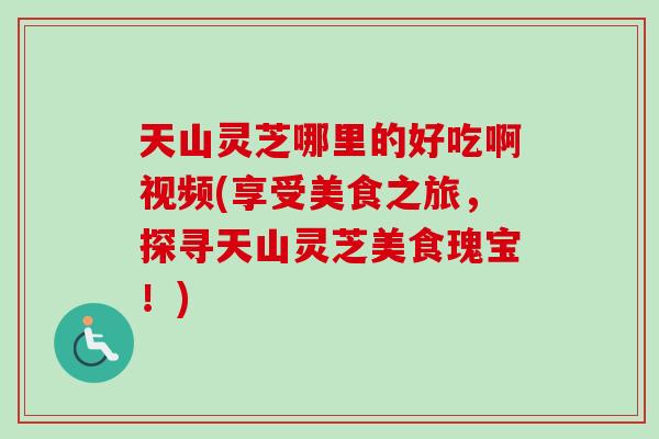 天山灵芝哪里的好吃啊视频(享受美食之旅，探寻天山灵芝美食瑰宝！)