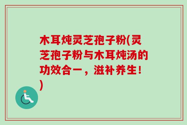 木耳炖灵芝孢子粉(灵芝孢子粉与木耳炖汤的功效合一，滋补养生！)