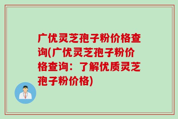 广优灵芝孢子粉价格查询(广优灵芝孢子粉价格查询：了解优质灵芝孢子粉价格)