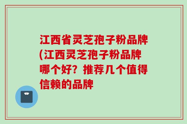 江西省灵芝孢子粉品牌(江西灵芝孢子粉品牌哪个好?推荐几个值得信赖的品牌 江西省灵芝孢子粉品牌(江西灵芝孢子粉品牌哪个好?推荐几个值得信赖的品牌