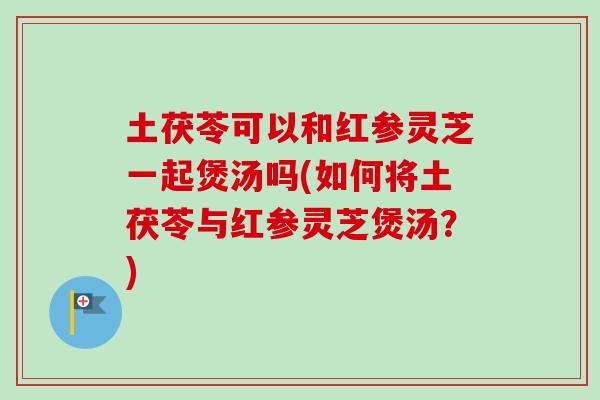 土茯苓可以和红参灵芝一起煲汤吗(如何将土茯苓与红参灵芝煲汤？)