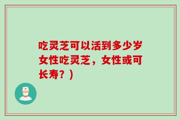 吃灵芝可以活到多少岁女性吃灵芝,女性或可长寿?) 吃灵芝可以活到多少岁女性吃灵芝,女性或可长寿?)