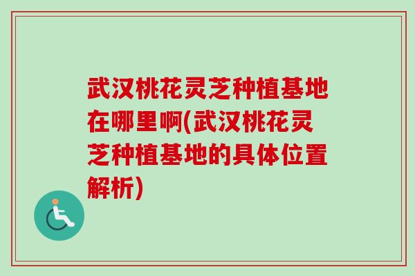武汉桃花灵芝种植基地在哪里啊(武汉桃花灵芝种植基地的具体位置解析) 武汉桃花灵芝种植基地在哪里啊(武汉桃花灵芝种植基地的具体位置解析)