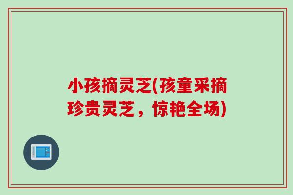 小孩摘灵芝(孩童采摘珍贵灵芝，惊艳全场)