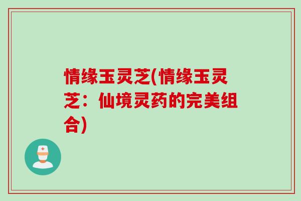情缘玉灵芝(情缘玉灵芝：仙境灵药的完美组合)