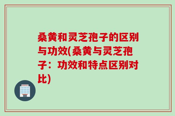 桑黄和灵芝孢子的区别与功效(桑黄与灵芝孢子：功效和特点区别对比)
