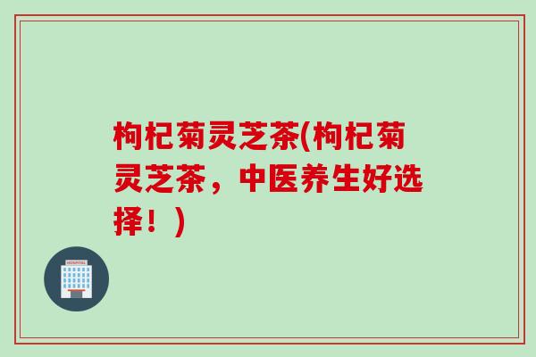 枸杞菊灵芝茶(枸杞菊灵芝茶，中医养生好选择！)