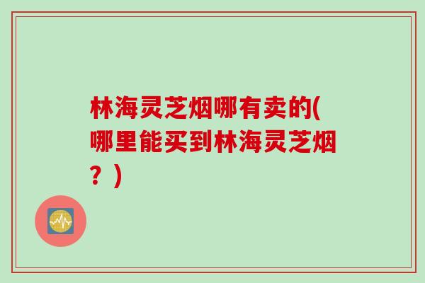 林海灵芝烟哪有卖的(哪里能买到林海灵芝烟？)
