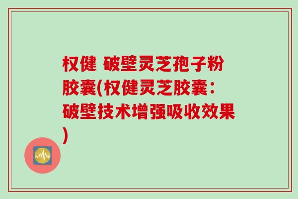 权健 破壁灵芝孢子粉胶囊(权健灵芝胶囊：破壁技术增强吸收效果)