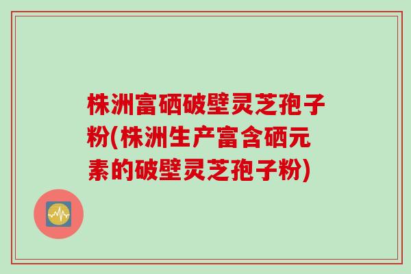 株洲富硒破壁灵芝孢子粉(株洲生产富含硒元素的破壁灵芝孢子粉)