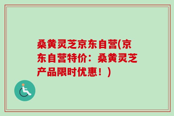 桑黄灵芝京东自营(京东自营特价：桑黄灵芝产品限时优惠！)