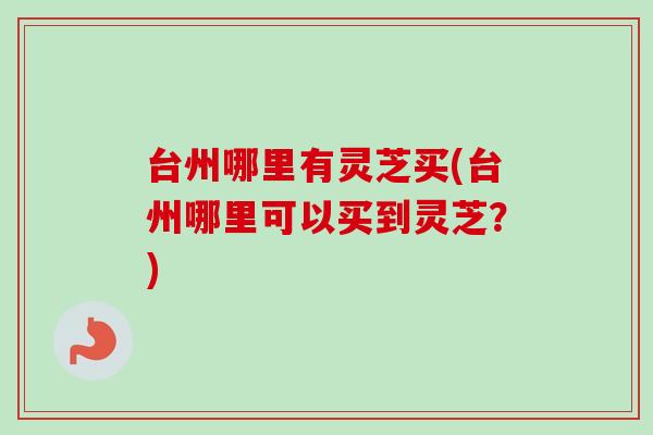 台州哪里有灵芝买(台州哪里可以买到灵芝？)