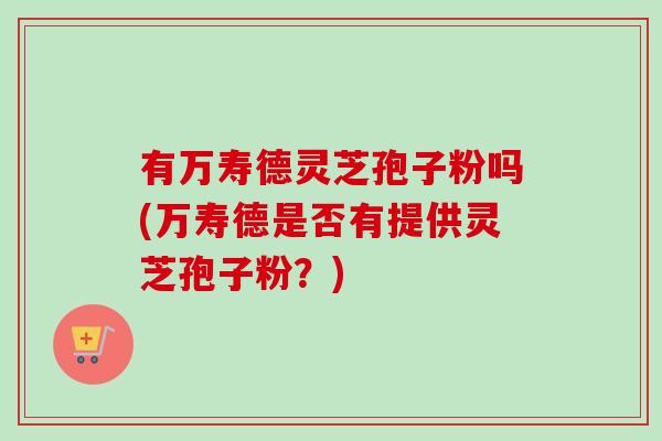 有万寿德灵芝孢子粉吗(万寿德是否有提供灵芝孢子粉？)