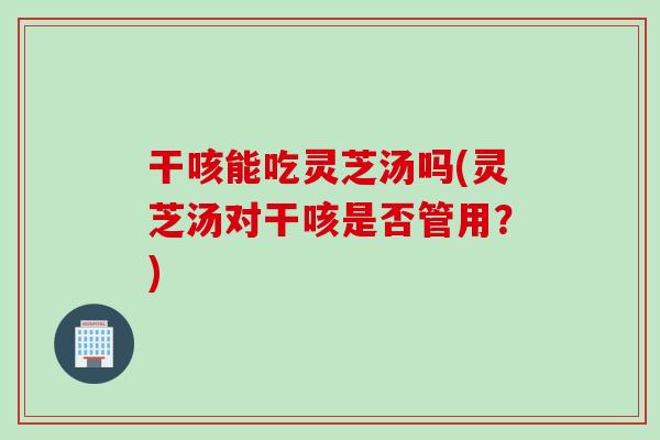 干咳能吃灵芝汤吗(灵芝汤对干咳是否管用？)