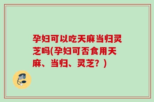 孕妇可以吃天麻当归灵芝吗(孕妇可否食用天麻、当归、灵芝？)