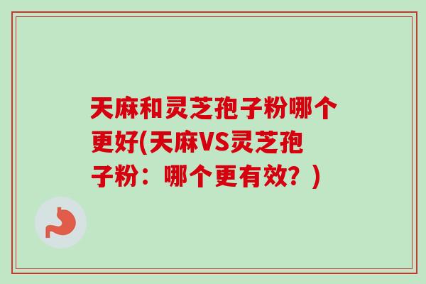 天麻和灵芝孢子粉哪个更好(天麻VS灵芝孢子粉：哪个更有效？)
