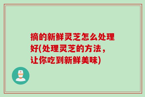 摘的新鲜灵芝怎么处理好(处理灵芝的方法，让你吃到新鲜美味)