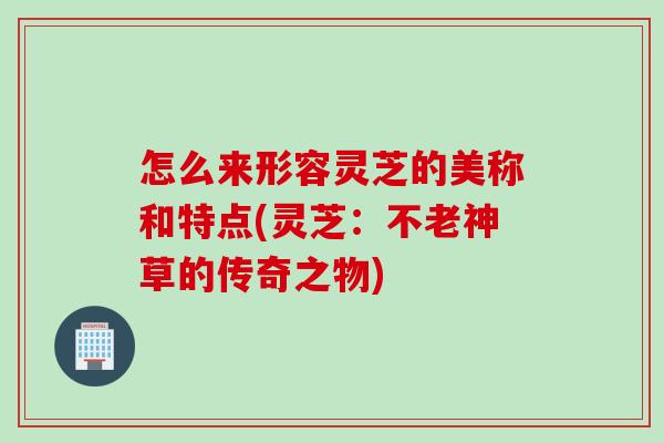 怎么来形容灵芝的美称和特点(灵芝:不老神草的传奇之物) 怎么来形容灵芝的美称和特点(灵芝:不老神草的传奇之物)