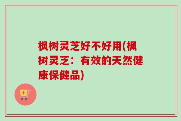 枫树灵芝好不好用(枫树灵芝：有效的天然健康保健品)