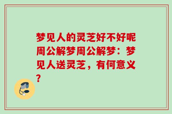 梦见人的灵芝好不好呢周公解梦周公解梦：梦见人送灵芝，有何意义？