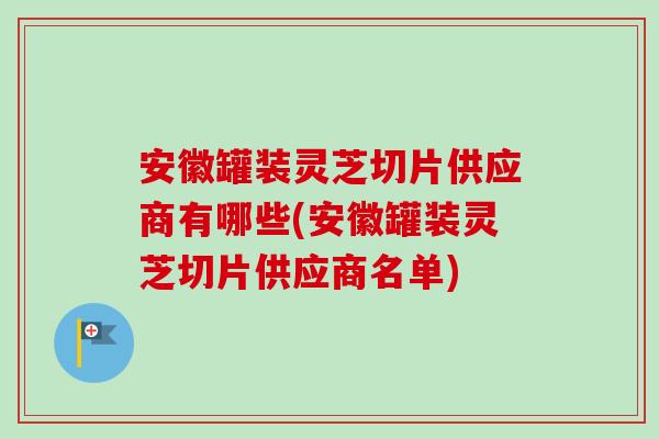 安徽罐装灵芝切片供应商有哪些(安徽罐装灵芝切片供应商名单)