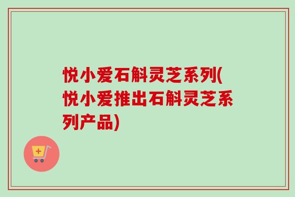 悦小爱石斛灵芝系列(悦小爱推出石斛灵芝系列产品)
