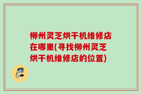 柳州灵芝烘干机维修店在哪里(寻找柳州灵芝烘干机维修店的位置)