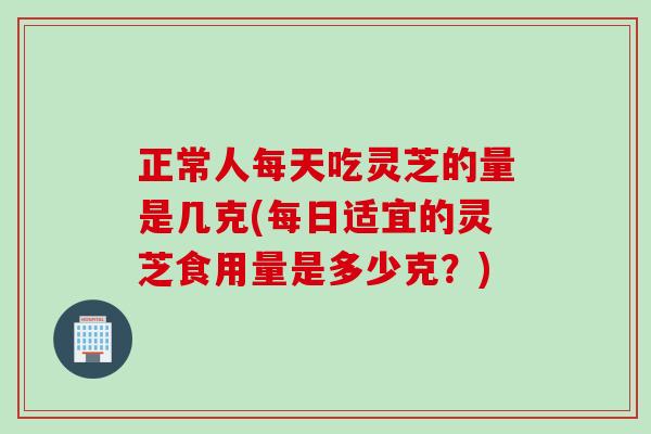 正常人每天吃灵芝的量是几克(每日适宜的灵芝食用量是多少克？)