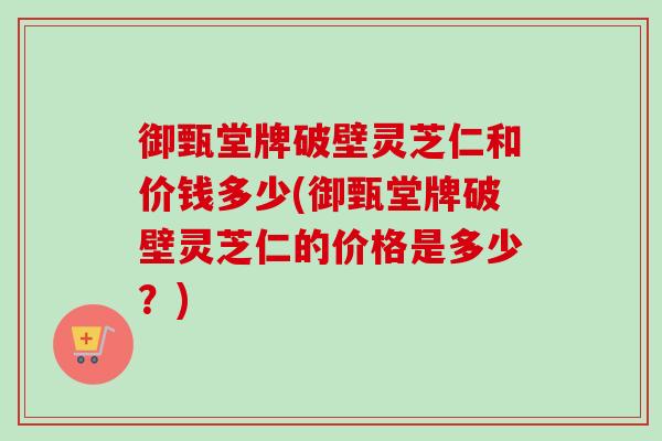 御甄堂牌破壁灵芝仁和价钱多少(御甄堂牌破壁灵芝仁的价格是多少？)