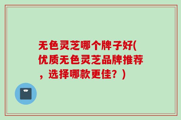 无色灵芝哪个牌子好(优质无色灵芝品牌推荐，选择哪款更佳？)