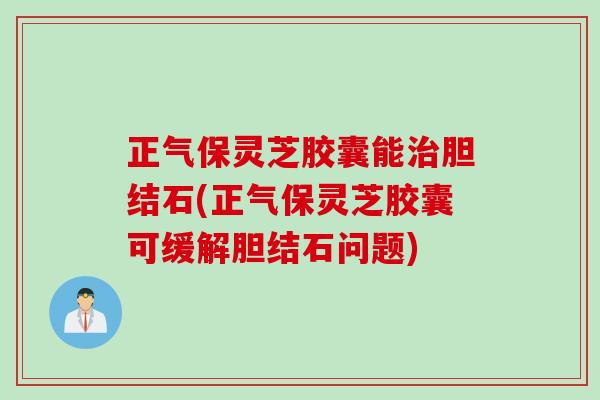 正气保灵芝胶囊能治胆结石(正气保灵芝胶囊可缓解胆结石问题)