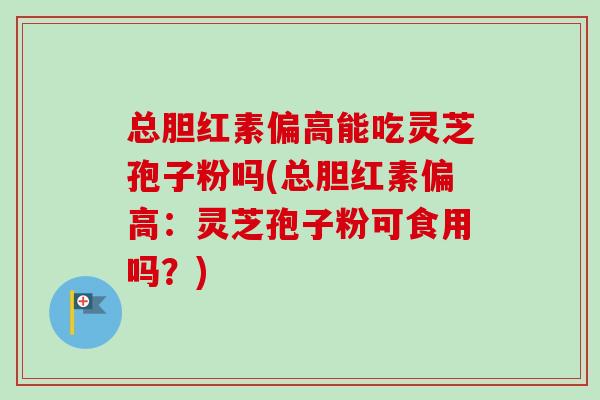 总胆红素偏高能吃灵芝孢子粉吗(总胆红素偏高:灵芝孢子粉可食用吗?) 总胆红素偏高能吃灵芝孢子粉吗(总胆红素偏高:灵芝孢子粉可食用吗?)