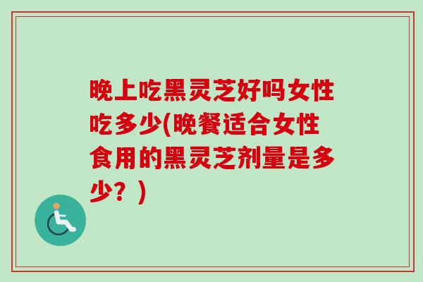 晚上吃黑灵芝好吗女性吃多少(晚餐适合女性食用的黑灵芝剂量是多少？)
