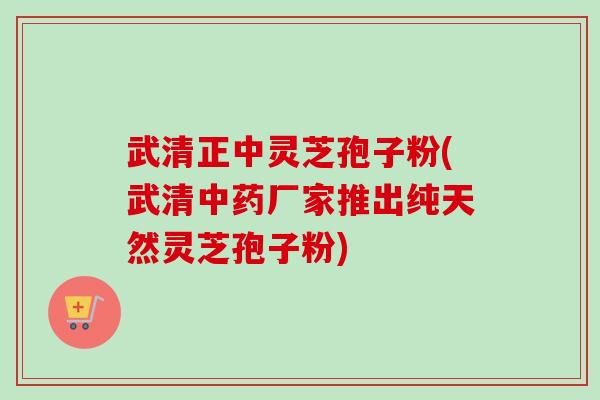 武清正中灵芝孢子粉(武清中药厂家推出纯天然灵芝孢子粉)