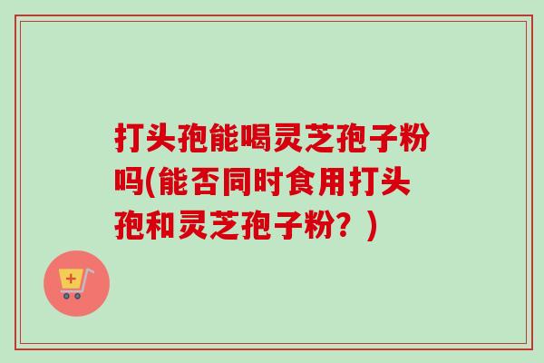 打头孢能喝灵芝孢子粉吗(能否同时食用打头孢和灵芝孢子粉？)