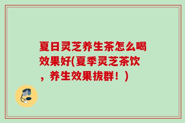 夏日灵芝养生茶怎么喝效果好(夏季灵芝茶饮，养生效果拔群！)