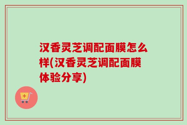 汉香灵芝调配面膜怎么样(汉香灵芝调配面膜体验分享)