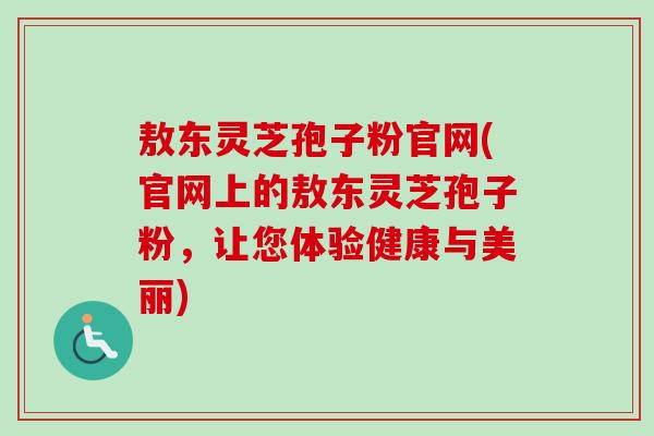敖东灵芝孢子粉官网(官网上的敖东灵芝孢子粉，让您体验健康与美丽)