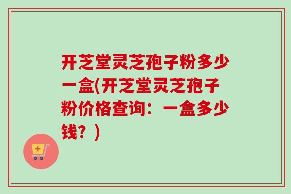 开芝堂灵芝孢子粉多少一盒(开芝堂灵芝孢子粉价格查询：一盒多少钱？)